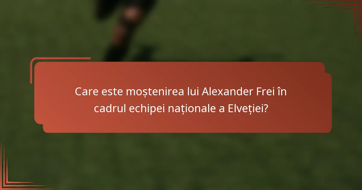 Care este moștenirea lui Alexander Frei în cadrul echipei naționale a Elveției?