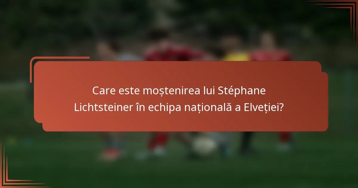 Care este moștenirea lui Stéphane Lichtsteiner în echipa națională a Elveției?