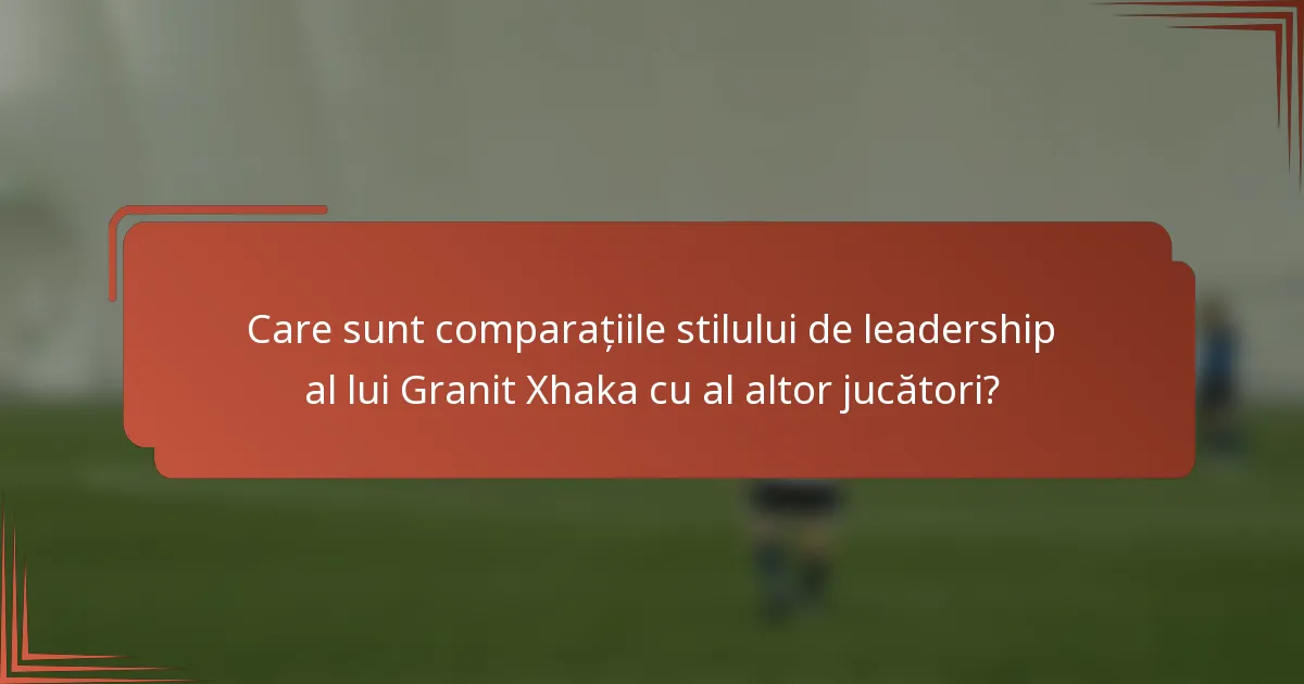 Care sunt comparațiile stilului de leadership al lui Granit Xhaka cu al altor jucători?