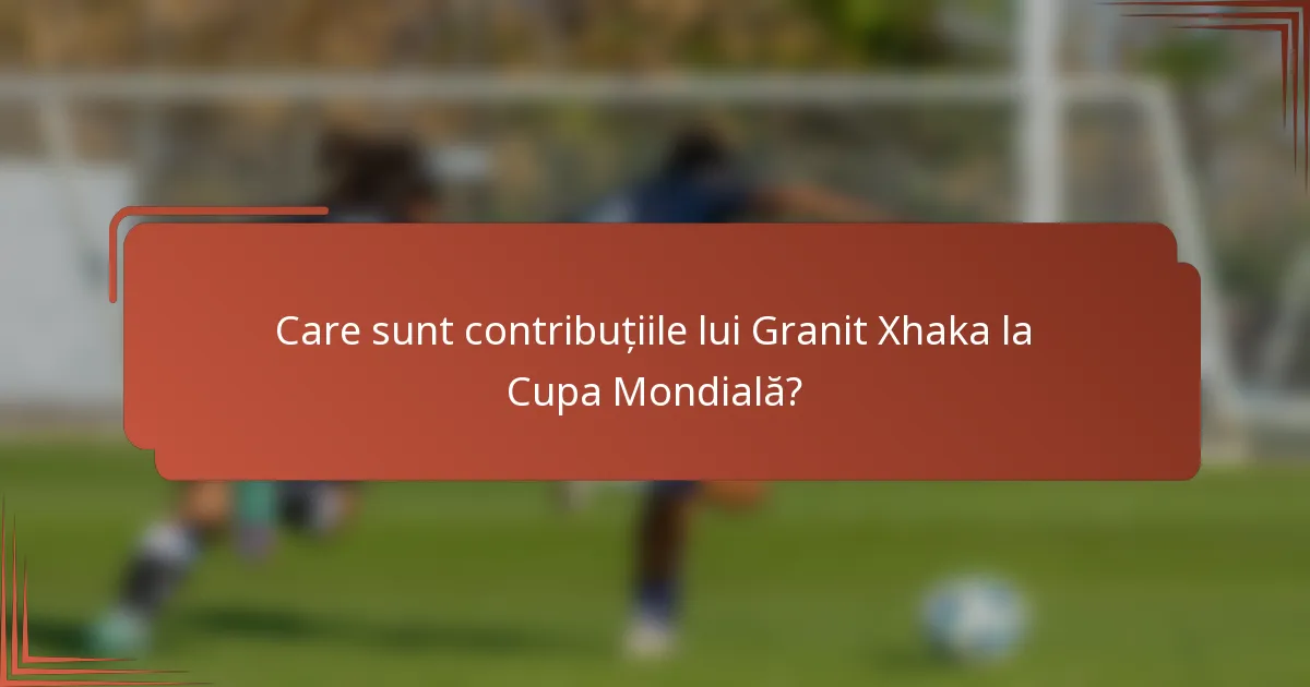 Care sunt contribuțiile lui Granit Xhaka la Cupa Mondială?