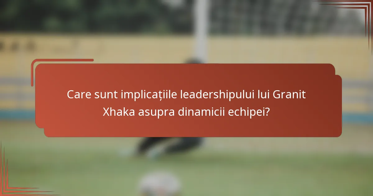 Care sunt implicațiile leadershipului lui Granit Xhaka asupra dinamicii echipei?