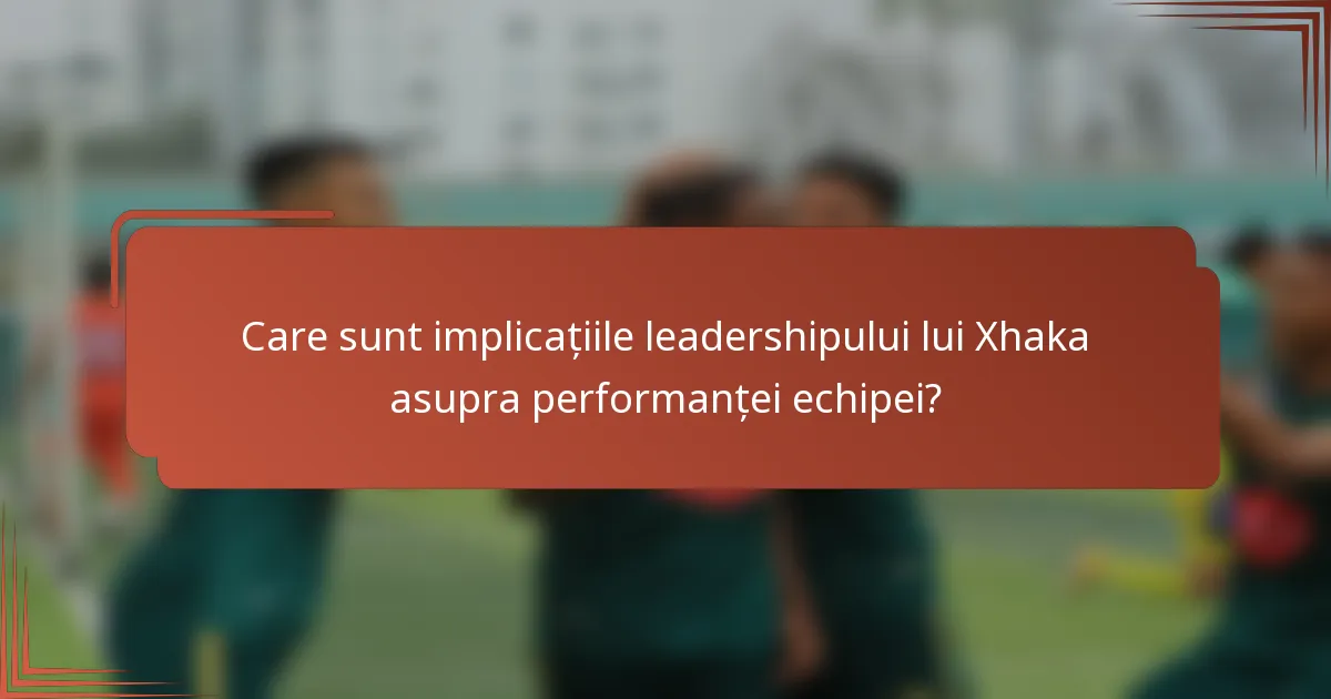 Care sunt implicațiile leadershipului lui Xhaka asupra performanței echipei?