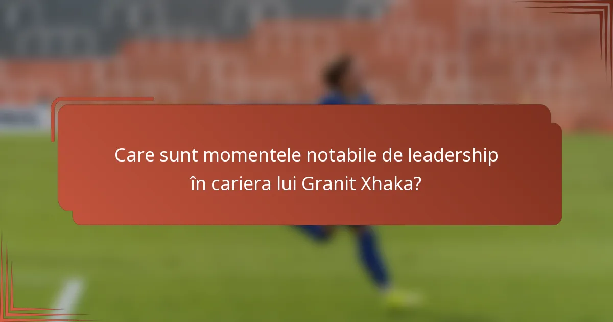 Care sunt momentele notabile de leadership în cariera lui Granit Xhaka?