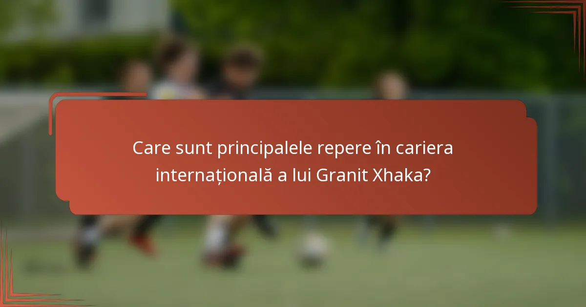 Care sunt principalele repere în cariera internațională a lui Granit Xhaka?