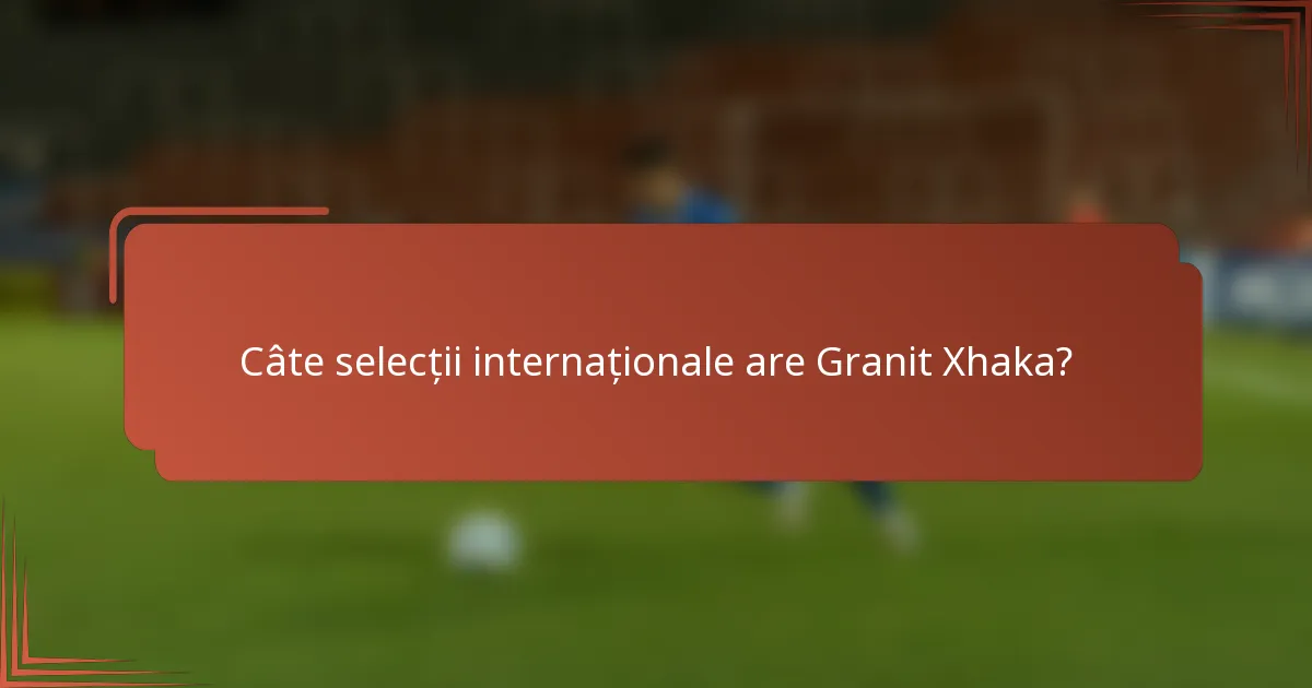 Câte selecții internaționale are Granit Xhaka?