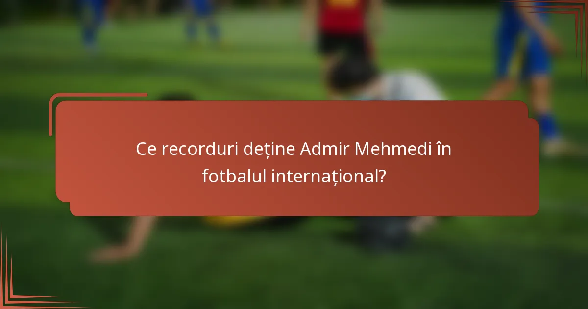 Ce recorduri deține Admir Mehmedi în fotbalul internațional?