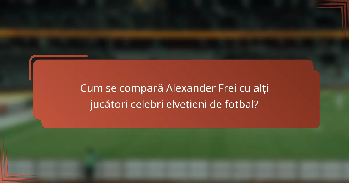 Cum se compară Alexander Frei cu alți jucători celebri elvețieni de fotbal?