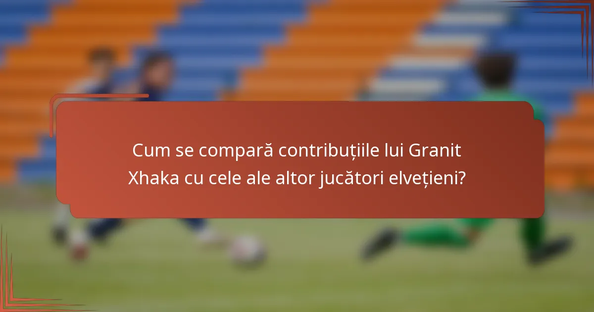 Cum se compară contribuțiile lui Granit Xhaka cu cele ale altor jucători elvețieni?