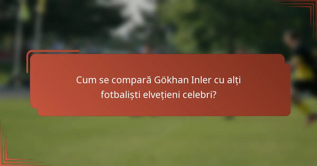 Cum se compară Gökhan Inler cu alți fotbaliști elvețieni celebri?