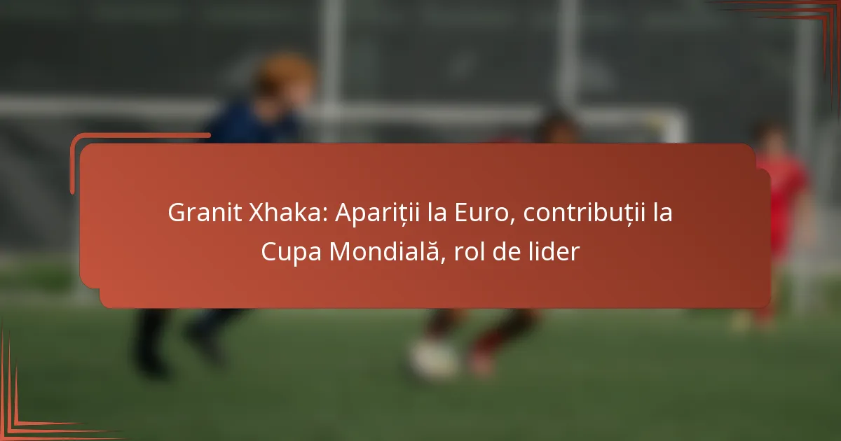 Granit Xhaka: Apariții la Euro, contribuții la Cupa Mondială, rol de lider